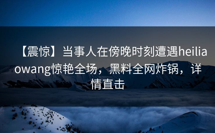 【震惊】当事人在傍晚时刻遭遇heiliaowang惊艳全场，黑料全网炸锅，详情直击