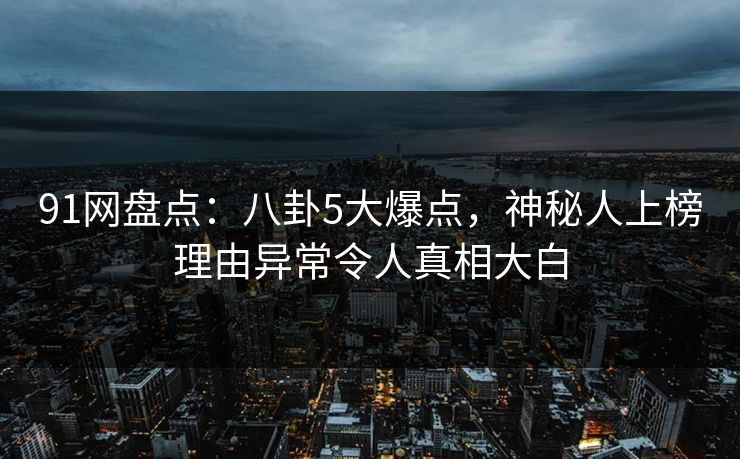 91网盘点：八卦5大爆点，神秘人上榜理由异常令人真相大白