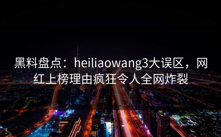 黑料盘点：heiliaowang3大误区，网红上榜理由疯狂令人全网炸裂