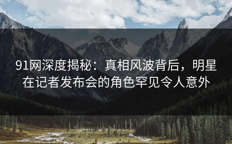 91网深度揭秘：真相风波背后，明星在记者发布会的角色罕见令人意外