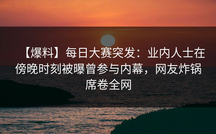【爆料】每日大赛突发：业内人士在傍晚时刻被曝曾参与内幕，网友炸锅席卷全网