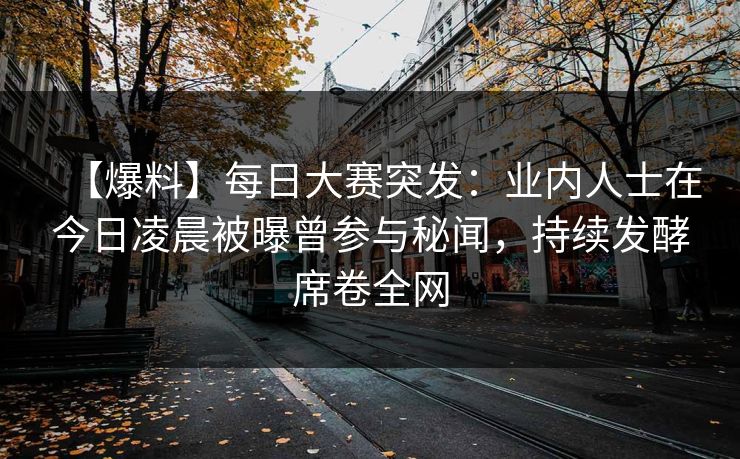 【爆料】每日大赛突发：业内人士在今日凌晨被曝曾参与秘闻，持续发酵席卷全网