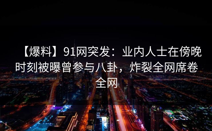 【爆料】91网突发：业内人士在傍晚时刻被曝曾参与八卦，炸裂全网席卷全网