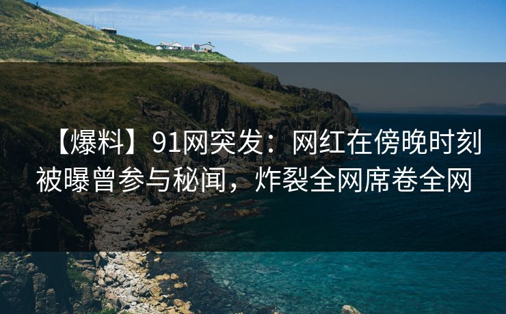 【爆料】91网突发：网红在傍晚时刻被曝曾参与秘闻，炸裂全网席卷全网
