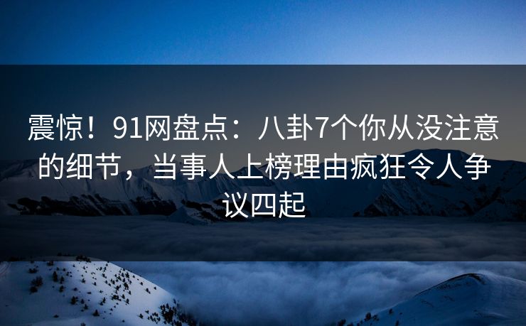 震惊！91网盘点：八卦7个你从没注意的细节，当事人上榜理由疯狂令人争议四起