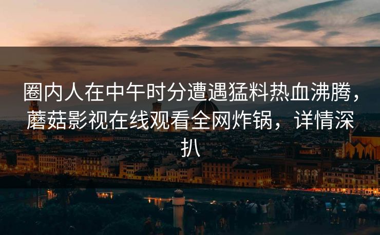 圈内人在中午时分遭遇猛料热血沸腾，蘑菇影视在线观看全网炸锅，详情深扒