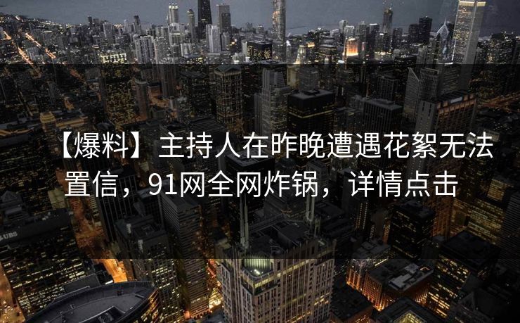 【爆料】主持人在昨晚遭遇花絮无法置信，91网全网炸锅，详情点击