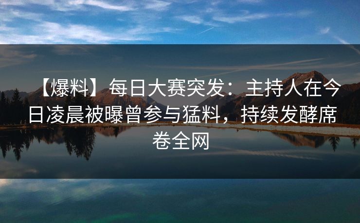 【爆料】每日大赛突发：主持人在今日凌晨被曝曾参与猛料，持续发酵席卷全网