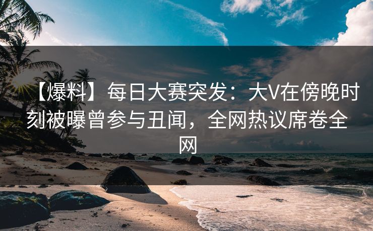 【爆料】每日大赛突发：大V在傍晚时刻被曝曾参与丑闻，全网热议席卷全网