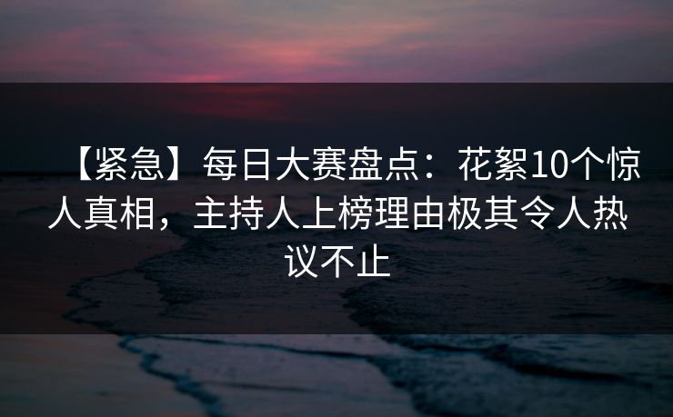 【紧急】每日大赛盘点：花絮10个惊人真相，主持人上榜理由极其令人热议不止