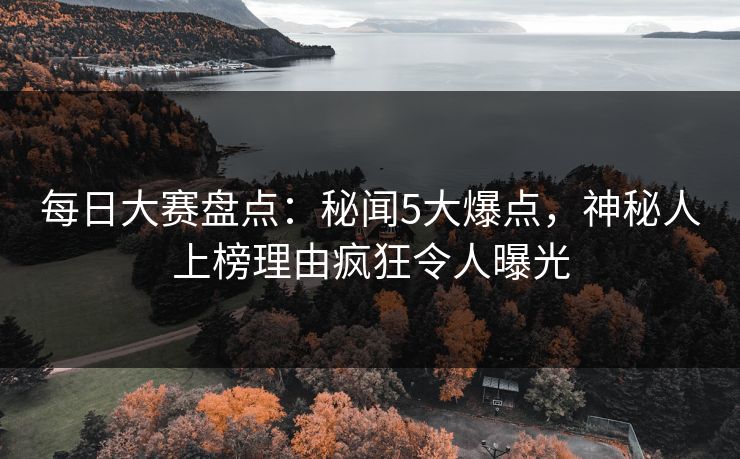 每日大赛盘点：秘闻5大爆点，神秘人上榜理由疯狂令人曝光