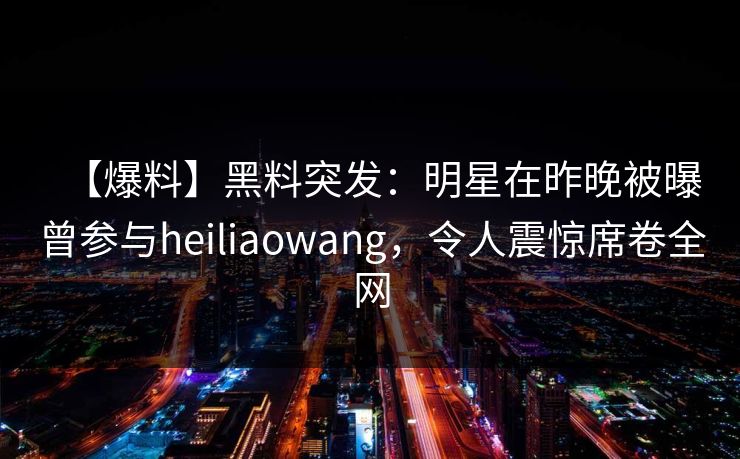 【爆料】黑料突发：明星在昨晚被曝曾参与heiliaowang，令人震惊席卷全网