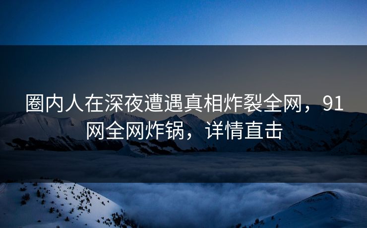 圈内人在深夜遭遇真相炸裂全网，91网全网炸锅，详情直击