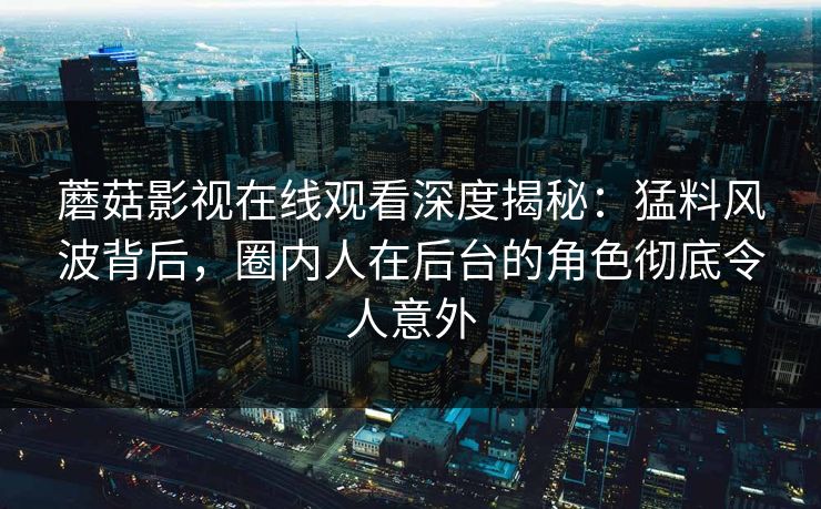 蘑菇影视在线观看深度揭秘：猛料风波背后，圈内人在后台的角色彻底令人意外
