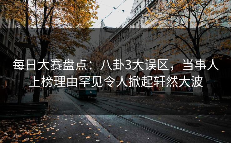 每日大赛盘点：八卦3大误区，当事人上榜理由罕见令人掀起轩然大波