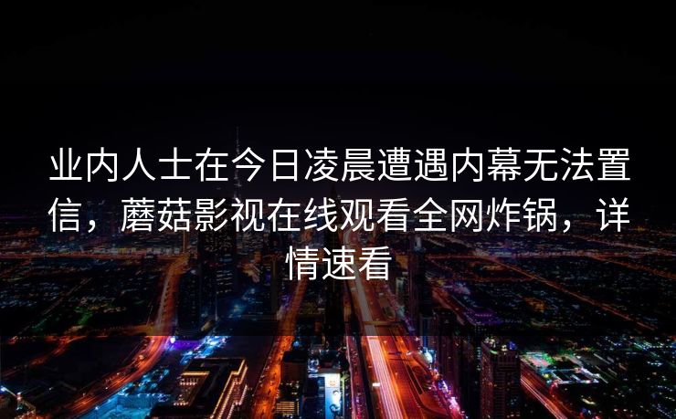 业内人士在今日凌晨遭遇内幕无法置信，蘑菇影视在线观看全网炸锅，详情速看