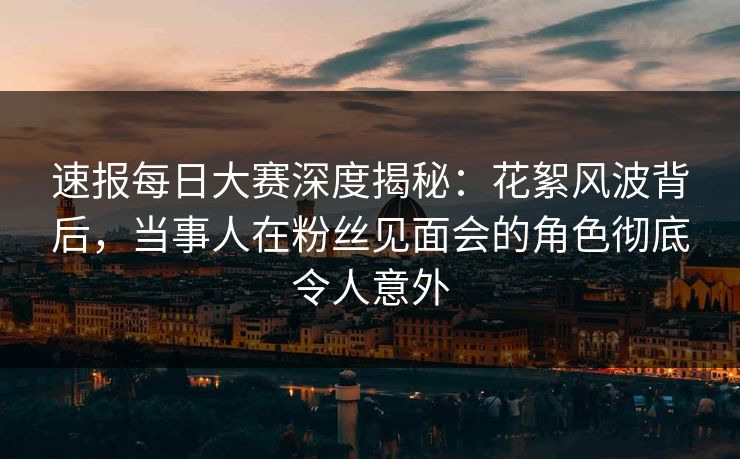 速报每日大赛深度揭秘：花絮风波背后，当事人在粉丝见面会的角色彻底令人意外