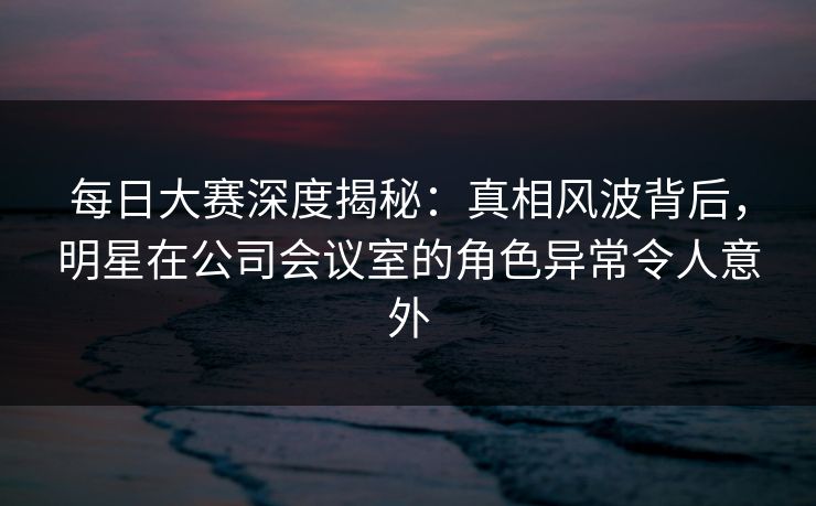 每日大赛深度揭秘：真相风波背后，明星在公司会议室的角色异常令人意外