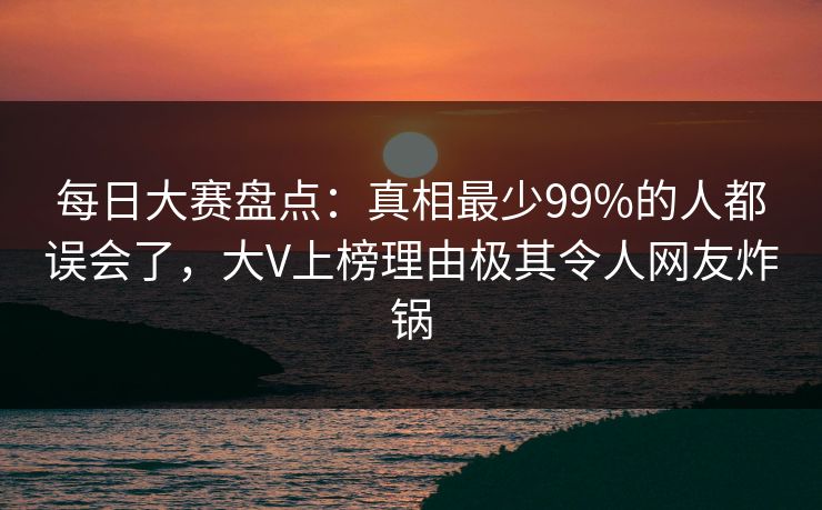 每日大赛盘点：真相最少99%的人都误会了，大V上榜理由极其令人网友炸锅