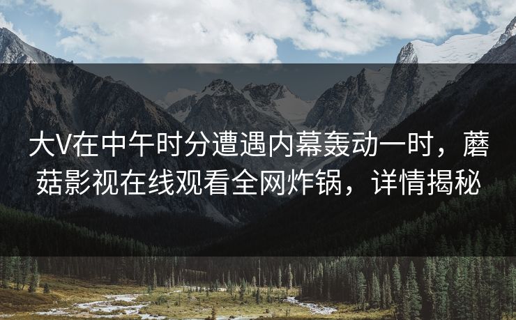 大V在中午时分遭遇内幕轰动一时，蘑菇影视在线观看全网炸锅，详情揭秘