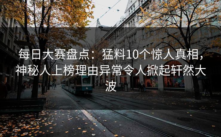 每日大赛盘点：猛料10个惊人真相，神秘人上榜理由异常令人掀起轩然大波