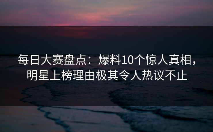 每日大赛盘点：爆料10个惊人真相，明星上榜理由极其令人热议不止