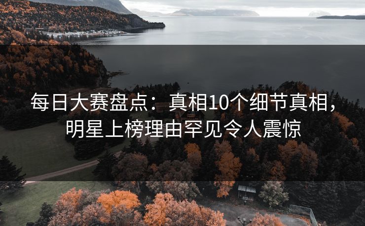 每日大赛盘点：真相10个细节真相，明星上榜理由罕见令人震惊