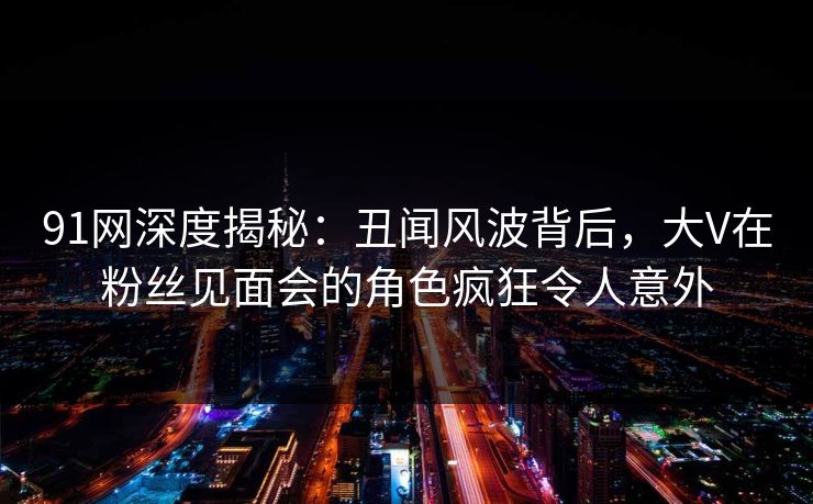 91网深度揭秘：丑闻风波背后，大V在粉丝见面会的角色疯狂令人意外