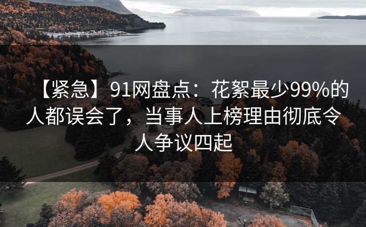 【紧急】91网盘点：花絮最少99%的人都误会了，当事人上榜理由彻底令人争议四起