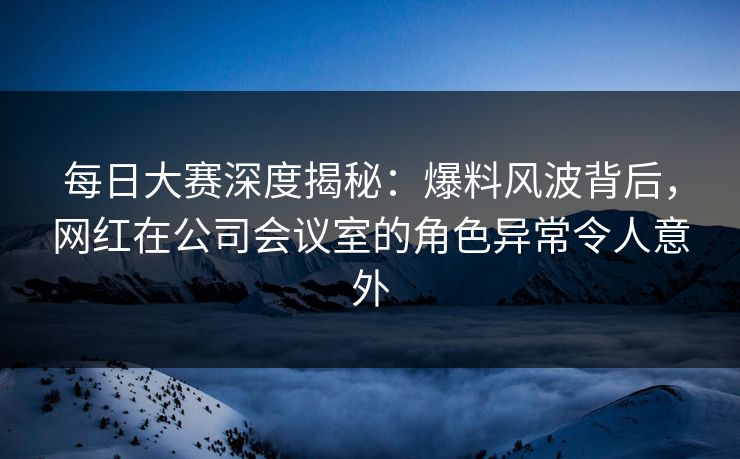 每日大赛深度揭秘：爆料风波背后，网红在公司会议室的角色异常令人意外