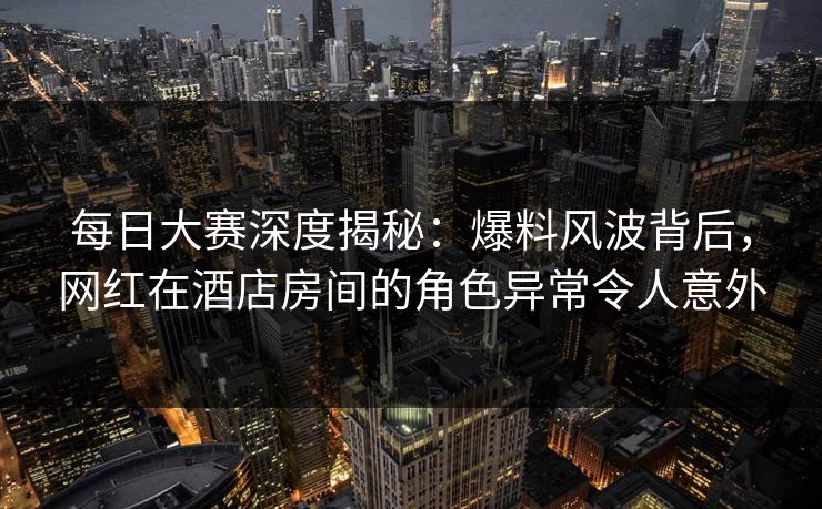 每日大赛深度揭秘：爆料风波背后，网红在酒店房间的角色异常令人意外