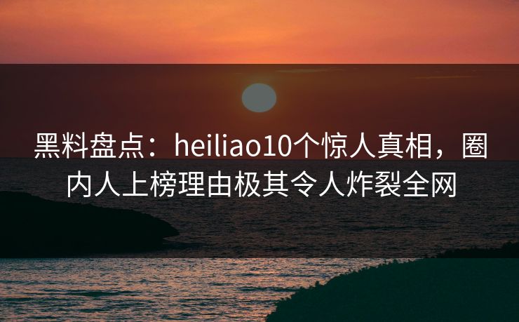 黑料盘点：heiliao10个惊人真相，圈内人上榜理由极其令人炸裂全网