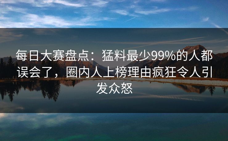 每日大赛盘点：猛料最少99%的人都误会了，圈内人上榜理由疯狂令人引发众怒