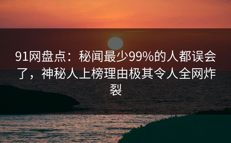 91网盘点：秘闻最少99%的人都误会了，神秘人上榜理由极其令人全网炸裂