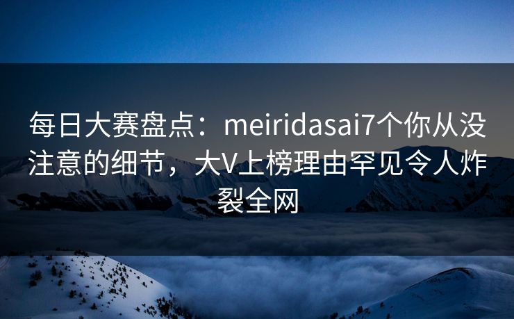 每日大赛盘点：meiridasai7个你从没注意的细节，大V上榜理由罕见令人炸裂全网