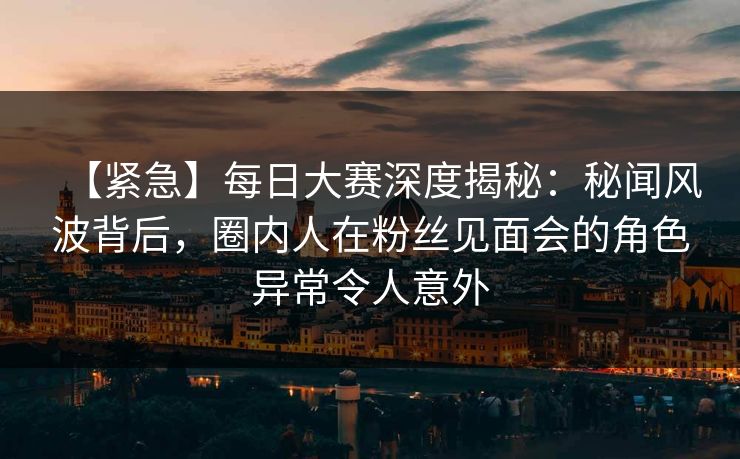 【紧急】每日大赛深度揭秘：秘闻风波背后，圈内人在粉丝见面会的角色异常令人意外