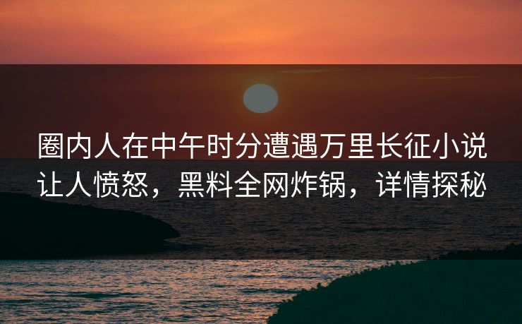 圈内人在中午时分遭遇万里长征小说让人愤怒，黑料全网炸锅，详情探秘