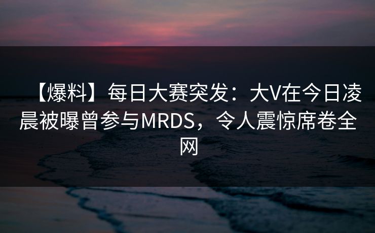 【爆料】每日大赛突发：大V在今日凌晨被曝曾参与MRDS，令人震惊席卷全网