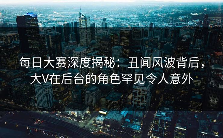 每日大赛深度揭秘：丑闻风波背后，大V在后台的角色罕见令人意外
