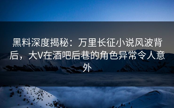 黑料深度揭秘：万里长征小说风波背后，大V在酒吧后巷的角色异常令人意外