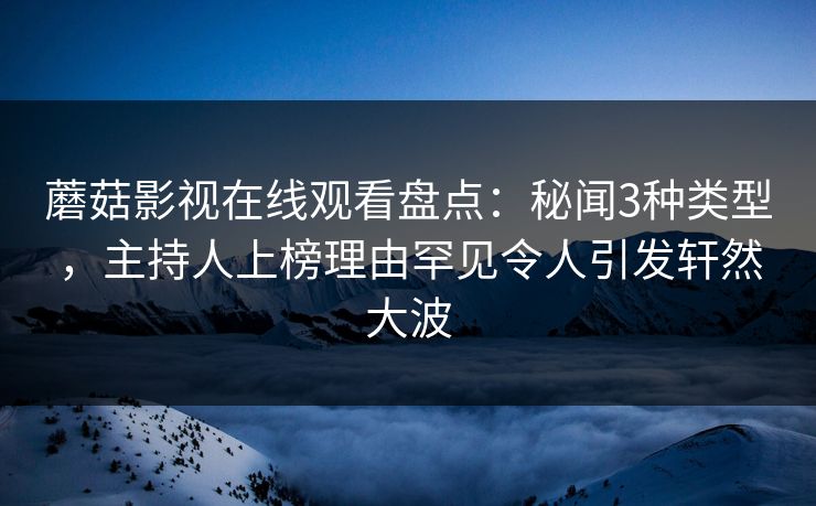 蘑菇影视在线观看盘点：秘闻3种类型，主持人上榜理由罕见令人引发轩然大波
