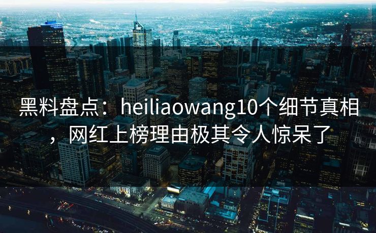 黑料盘点：heiliaowang10个细节真相，网红上榜理由极其令人惊呆了