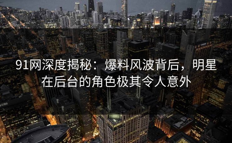 91网深度揭秘：爆料风波背后，明星在后台的角色极其令人意外