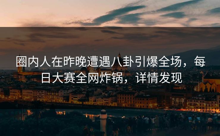 圈内人在昨晚遭遇八卦引爆全场，每日大赛全网炸锅，详情发现
