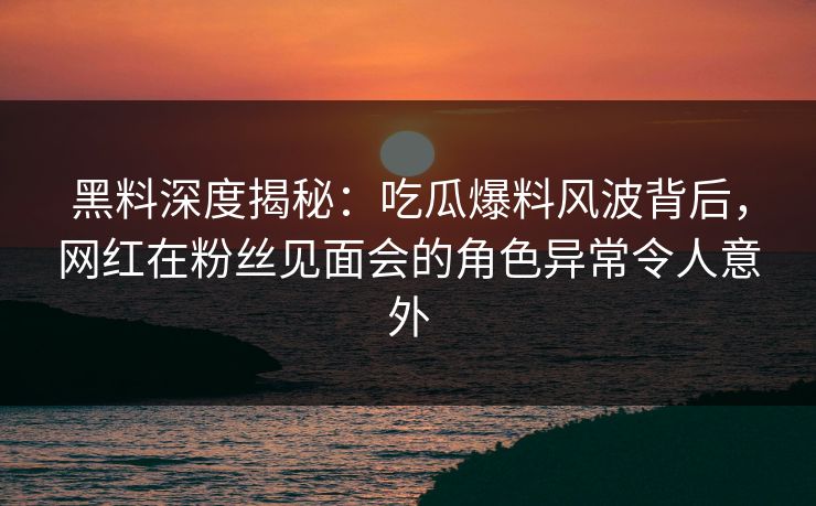 黑料深度揭秘：吃瓜爆料风波背后，网红在粉丝见面会的角色异常令人意外