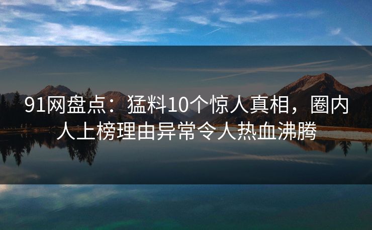 91网盘点：猛料10个惊人真相，圈内人上榜理由异常令人热血沸腾