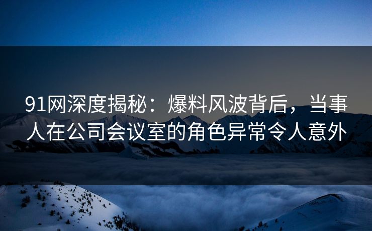 91网深度揭秘：爆料风波背后，当事人在公司会议室的角色异常令人意外