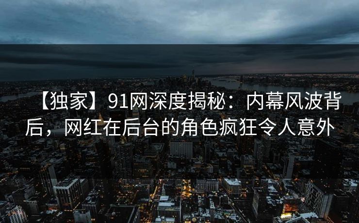 【独家】91网深度揭秘：内幕风波背后，网红在后台的角色疯狂令人意外