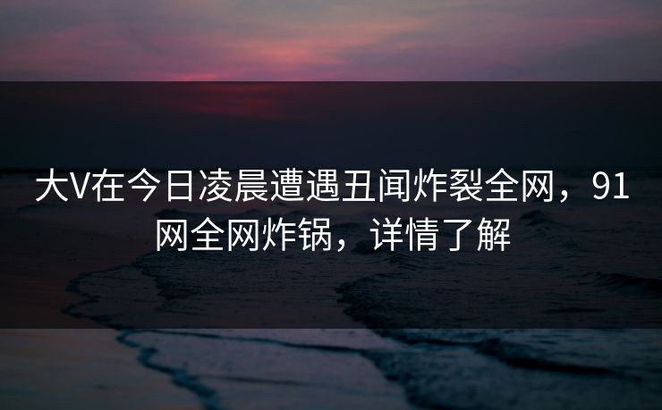 大V在今日凌晨遭遇丑闻炸裂全网，91网全网炸锅，详情了解