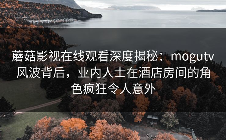 蘑菇影视在线观看深度揭秘：mogutv风波背后，业内人士在酒店房间的角色疯狂令人意外